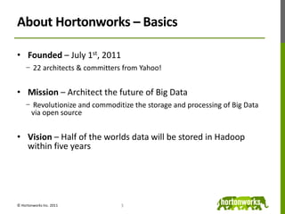 About Hortonworks – BasicsFounded – July 1st, 2011 22 architects & committers from Yahoo!Mission – Architect the future of Big Data Revolutionize and commoditize the storage and processing of Big Data via open sourceVision – Half of the worlds data will be stored in Hadoop within five years3© Hortonworks Inc. 2011
