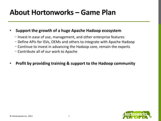 About Hortonworks – Game PlanSupport the growth of a huge Apache Hadoop ecosystemInvest in ease of use, management, and other enterprise featuresDefine APIs for ISVs, OEMs and others to integrate with Apache HadoopContinue to invest in advancing the Hadoop core, remain the expertsContribute all of our work to ApacheProfit by providing training & support to the Hadoop community4© Hortonworks Inc. 2011