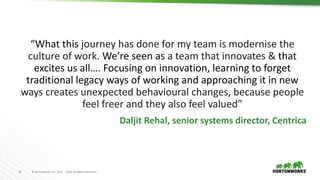 18 © Hortonworks Inc. 2011 – 2016. All Rights Reserved
“What this journey has done for my team is modernise the
culture of work. We’re seen as a team that innovates & that
excites us all…. Focusing on innovation, learning to forget
traditional legacy ways of working and approaching it in new
ways creates unexpected behavioural changes, because people
feel freer and they also feel valued”
Daljit Rehal, senior systems director, Centrica
 