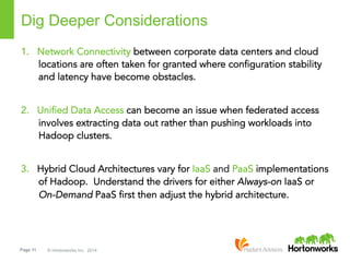 Page 11 © Hortonworks Inc. 2014
Dig Deeper Considerations
1.  Network Connectivity between corporate data centers and cloud
locations are often taken for granted where configuration stability
and latency have become obstacles.
2.  Unified Data Access can become an issue when federated access
involves extracting data out rather than pushing workloads into
Hadoop clusters.
3.  Hybrid Cloud Architectures vary for IaaS and PaaS implementations
of Hadoop. Understand the drivers for either Always-on IaaS or
On-Demand PaaS first then adjust the hybrid architecture.
 