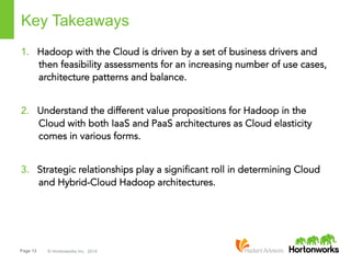 Page 12 © Hortonworks Inc. 2014
Key Takeaways
1.  Hadoop with the Cloud is driven by a set of business drivers and
then feasibility assessments for an increasing number of use cases,
architecture patterns and balance.
2.  Understand the different value propositions for Hadoop in the
Cloud with both IaaS and PaaS architectures as Cloud elasticity
comes in various forms.
3.  Strategic relationships play a significant roll in determining Cloud
and Hybrid-Cloud Hadoop architectures.
 