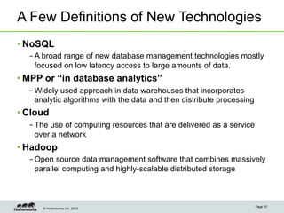 A Few Definitions of New Technologies
• NoSQL
  – A broad range of new database management technologies mostly
    focused on low latency access to large amounts of data.
• MPP or “in database analytics”
  – Widely used approach in data warehouses that incorporates
    analytic algorithms with the data and then distribute processing
• Cloud
  – The use of computing resources that are delivered as a service
    over a network
• Hadoop
  – Open source data management software that combines massively
    parallel computing and highly-scalable distributed storage



                                                                       Page 10
      © Hortonworks Inc. 2012
 