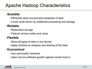 Apache Hadoop Characteristics
• Scalable
   – Efficiently store and process petabytes of data
   – Linear scale driven by additional processing and storage
• Reliable
   – Redundant storage
   – Failover across nodes and racks
• Flexible
   – Store all types of data in any format
   – Apply schema on analysis and sharing of the data
• Economical
   – Use commodity hardware
   – Open source software guards against vendor lock-in


                                                                Page 20
       © Hortonworks Inc. 2012
 