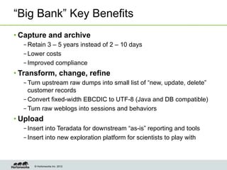 “Big Bank” Key Benefits
• Capture and archive
  – Retain 3 – 5 years instead of 2 – 10 days
  – Lower costs
  – Improved compliance
• Transform, change, refine
  – Turn upstream raw dumps into small list of “new, update, delete”
    customer records
  – Convert fixed-width EBCDIC to UTF-8 (Java and DB compatible)
  – Turn raw weblogs into sessions and behaviors
• Upload
  – Insert into Teradata for downstream “as-is” reporting and tools
  – Insert into new exploration platform for scientists to play with



      © Hortonworks Inc. 2012
 