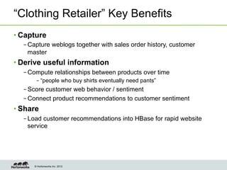 “Clothing Retailer” Key Benefits
• Capture
  – Capture weblogs together with sales order history, customer
    master
• Derive useful information
  – Compute relationships between products over time
      – “people who buy shirts eventually need pants”
  – Score customer web behavior / sentiment
  – Connect product recommendations to customer sentiment
• Share
  – Load customer recommendations into HBase for rapid website
    service




     © Hortonworks Inc. 2012
 