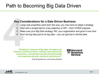 Path to Becoming Big Data Driven




4
   Key Considerations for a Data Driven Business
      1.     Large web properties were born this way, you may have to adapt a strategy
      2.     Start with a project tied to a key objective or KPI – Don’t OVER engineer
      3.     Make sure your Big Data strategy “fits” your organization and grow it over time
      4.     Don’t do big data just to do big data – you can get lost in all that data




       “Simply put, because of big data, managers can
   measure, and hence know, radically more about their
     businesses, and directly translate that knowledge
       into improved decision making & performance.”
                              - Erik Brynjolfsson and Andrew McAfee




                                                                                     Page 8
    © Hortonworks Inc. 2012
 