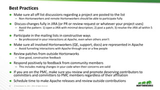 11 © Hortonworks Inc. 2011 – 2016. All Rights Reserved
Best Practices
 Make sure all off list discussions regarding a project are posted to the list
– Non-Hortonworkers and remote Hortonworkers should be able to participate fully
 Discuss changes fully in JIRA (or PR or review request or whatever your project uses)
– Avoid the pattern: 1) open a JIRA with minimal description; 2) post a patch; 3) resolve the JIRA all within 5
min
 Participate in the mailing lists in constructive ways
– Be professional in your interactions at Apache, even when others aren’t
 Make sure all involved Hortonworkers (QE, support, docs) are represented in Apache
– Avoid funneling interactions with Apache through one or a few people
 Review patches from outside Hortonworks
– Give good, constructive feedback
 Respond positively to feedback from community members
– This includes making changes in your code when their concerns are valid
 If you are on the PMC, make sure you review and promote deserving contributors to
committers and committers to PMC members regardless of their affiliation
 Schedule time to make Apache releases and review outside contributions
 