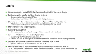 12 © Hortonworks Inc. 2011 – 2016. All Rights Reserved
Don’ts
 Announce security holes (CVEs) that have been fixed in HDP but not in Apache
 Put Hortonworks specific stuff into Apache projects
– Documentation that points to HDP docs
– Code that works only in an HDP release, not in the Apache release
 Share Hortonworks’ customer information on Apache JIRAs, mailing lists, etc.
– This includes hiding customer application info and data as part of bug reports
 Share Hortonworks’ corporate plans
 Succumb to group think
– Others outside Hortonworks will have good ideas and constructive feedback
 Wear your Hortonworks hat on the Apache lists
– Avoid things like “We at Hortonworks think...”
– The fact that you’re a manager or an architect or a founder here doesn’t mean anything in Apache
 Tell other Hortonworks committers and PMC members how to vote
– You can ask them to review something and vote on it
 Release Hortonworks releases with version numbers not yet released in Apache
– e.g. We can’t have a Hortonworks release something it calls Hive 3.0 before Apache releases Hive 3.0
 