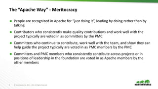 5 © Hortonworks Inc. 2011 – 2016. All Rights Reserved
The “Apache Way” - Meritocracy
 People are recognized in Apache for “just doing it”, leading by doing rather than by
talking
 Contributors who consistently make quality contributions and work well with the
project typically are voted in as committers by the PMC
 Committers who continue to contribute, work well with the team, and show they can
help guide the project typically are voted in as PMC members by the PMC
 Committers and PMC members who consistently contribute across projects or in
positions of leadership in the foundation are voted in as Apache members by the
other members
 