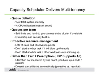 Capacity Scheduler Delivers Multi-tenancy

• Queue definition
  – % of total system memory
  – % CPU utilization (not slot count)
• Queues per team
  – Soft limits and hard so you can use entire cluster if available
  – Ownership and security built in
• Proactive resource management
  – Lots of rules and observation points
  – Don’t start another task if it will blow up the node
  – Don’t start another task if other workloads are spinning up
• Better than Fair + Preemption (HDP Supports All)
  – Utilization not measured by slot count (can blow up a node /
    cluster)
  – Doesn’t start all tasks automatically (proactive vs. reactive)
      © Hortonworks Inc. 2012
 
