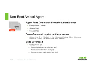 Page 14 © Hortonworks Inc. 2011 – 2015. All Rights Reserved
Non-Root Ambari Agent
Agent Runs Commands From the Ambari Server
•  Configuration Change
•  Service Start
•  Service Stop
Some Command require root level access
•  /bin/su	
  hdfs	
  -­‐l	
  -­‐s	
  /bin/bash	
  -­‐c	
  /usr/hdp/current/hadoop-­‐client/sbin/hadoop-­‐
daemon.sh	
  -­‐-­‐config	
  /etc/hadoop/conf	
  start	
  datanode	
  
Sudo Leveraged
•  Configuration for:
–  Customizable Users (su hdfs, yarn, etc.)
–  Non-Customizable Users (su mysql)
–  Commands (yum, mkdir, touch, test, etc.)
Ambari
AgentAmbari
AgentAmbari
Agent
python
 