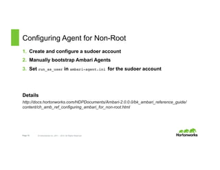 Page 15 © Hortonworks Inc. 2011 – 2015. All Rights Reserved
Configuring Agent for Non-Root
1.  Create and configure a sudoer account
2.  Manually bootstrap Ambari Agents
3.  Set run_as_user in ambari-agent.ini for the sudoer account
Details
http://docs.hortonworks.com/HDPDocuments/Ambari-2.0.0.0/bk_ambari_reference_guide/
content/ch_amb_ref_configuring_ambari_for_non-root.html
 