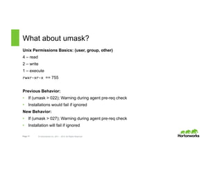 Page 17 © Hortonworks Inc. 2011 – 2015. All Rights Reserved
What about umask?
Unix Permissions Basics: (user, group, other)
4 – read
2 – write
1 – execute
rwxr-­‐xr-­‐x	
  == 755
Previous Behavior:
•  If (umask > 022); Warning during agent pre-req check
•  Installations would fail if ignored
New Behavior:
•  If (umask > 027); Warning during agent pre-req check
•  Installation will fail if ignored
 