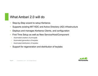 Page 46 © Hortonworks Inc. 2011 – 2015. All Rights Reserved
What Ambari 2.0 will do
•  Step-by-Step wizard to setup Kerberos
•  Supports existing MIT KDC and Active Directory (AD) infrastructure
•  Deploys and manages Kerberos Clients, and configuration
•  First Time Setup as well as New Service/Host/Component
•  Automated creation of principals
•  Automated generation of keytabs
•  Automated distribution of keytabs
•  Support for regeneration and distribution of keytabs
 