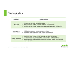 Page 47 © Hortonworks Inc. 2011 – 2015. All Rights Reserved
Prerequisites
Category Requirements
General
•  Ambari Server must be part of cluster
•  Ambari Server and all hosts must have JCE installed
•  Ambari Server and all hosts must have network access to the KDC
KDC Admin
•  KDC admin account credentials are on-hand
•  !!! Ambari does not retain KDC admin credentials !!!
Active Directory
•  Security LDAP (LDAPS) connectivity has been configured
•  User container for principals has been created and is on-hand
•  Admin account has delegated control of “Create, delete and manage
user accounts”
 