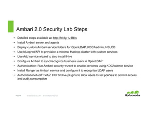Page 59 © Hortonworks Inc. 2011 – 2015. All Rights Reserved
Ambari 2.0 Security Lab Steps
•  Detailed steps available at: http://bit.ly/1J4IbIs
•  Install Ambari server and agents
•  Deploy custom Ambari service folders for OpenLDAP, KDC/kadmin, NSLCD
•  Use blueprint/API to provision a minimal Hadoop cluster with custom services
•  Use Add service wizard to also install Hive
•  Configure Ambari to sync/recognize business users in OpenLDAP
•  Authentication: Run Ambari security wizard to enable kerberos using KDC/kadmin service
•  Install Ranger as Ambari service and configure it to recognize LDAP users
•  Authorization/Audit: Setup HDFS/Hive plugins to allow users to set policies to control access
and audit consumption
 