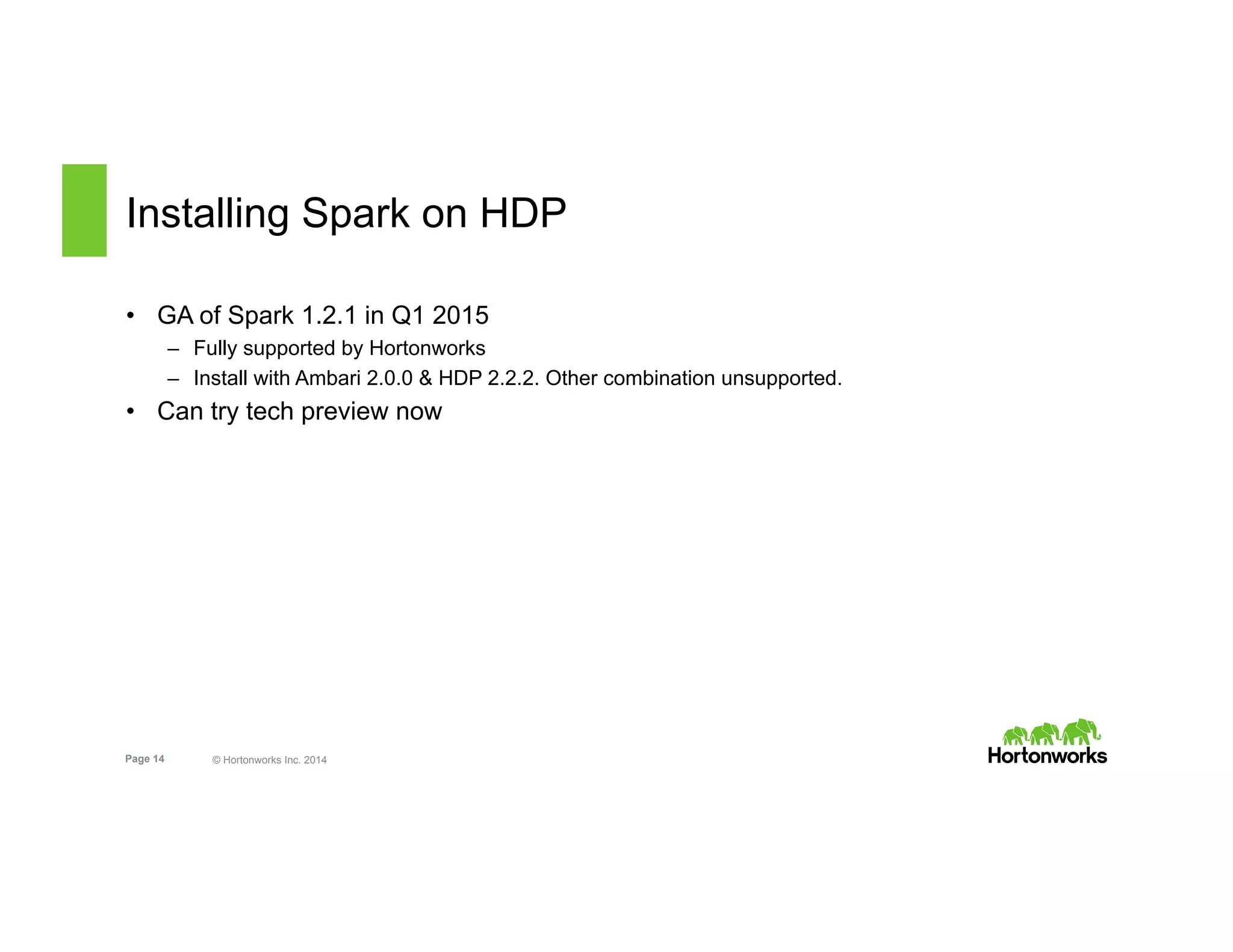 Page 14 © Hortonworks Inc. 2014
Installing Spark on HDP
•  GA of Spark 1.2.1 in Q1 2015
–  Fully supported by Hortonworks
–  Install with Ambari 2.0.0 & HDP 2.2.2. Other combination unsupported.
•  Can try tech preview now
 