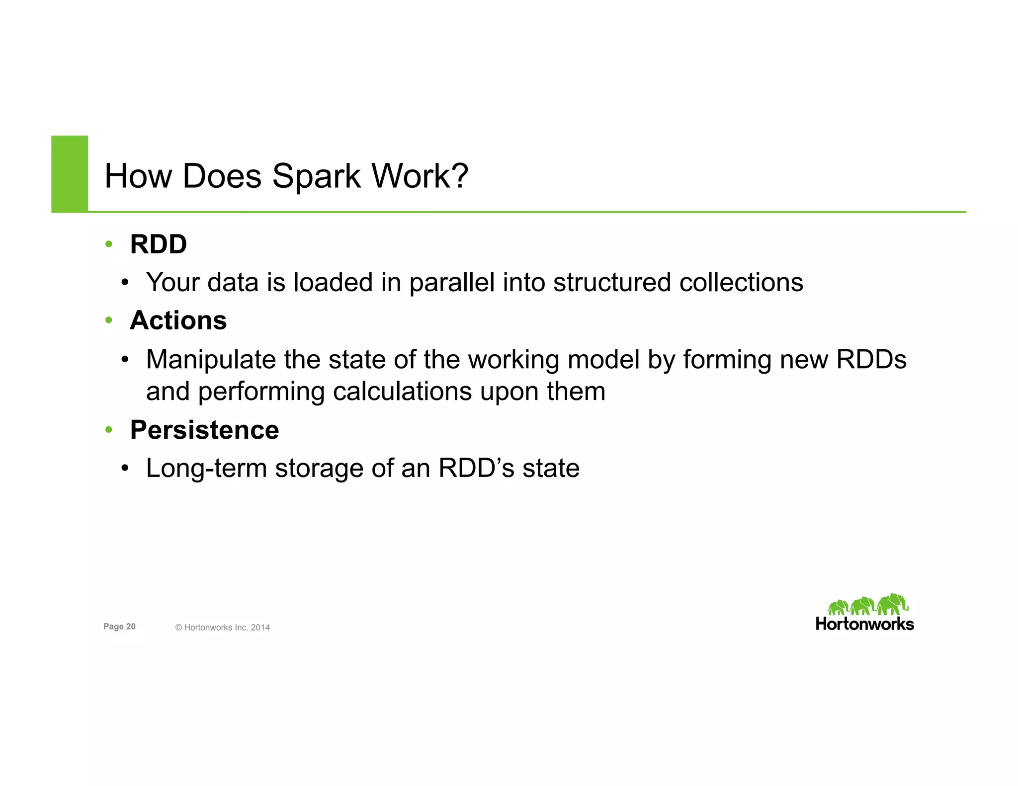 Page 20 © Hortonworks Inc. 2014
How Does Spark Work?
•  RDD
•  Your data is loaded in parallel into structured collections
•  Actions
•  Manipulate the state of the working model by forming new RDDs
and performing calculations upon them
•  Persistence
•  Long-term storage of an RDD’s state
 