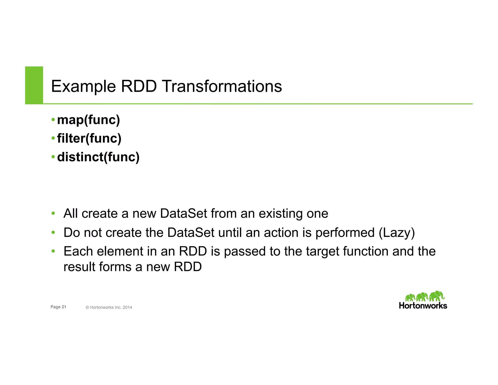 Page 21 © Hortonworks Inc. 2014
Example RDD Transformations
• map(func)
• filter(func)
• distinct(func)
•  All create a new DataSet from an existing one
•  Do not create the DataSet until an action is performed (Lazy)
•  Each element in an RDD is passed to the target function and the
result forms a new RDD
 