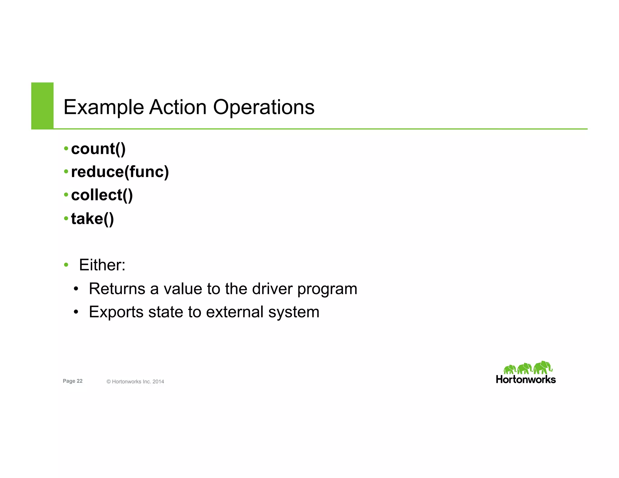 Page 22 © Hortonworks Inc. 2014
Example Action Operations
• count()
• reduce(func)
• collect()
• take()
•  Either:
•  Returns a value to the driver program
•  Exports state to external system
 