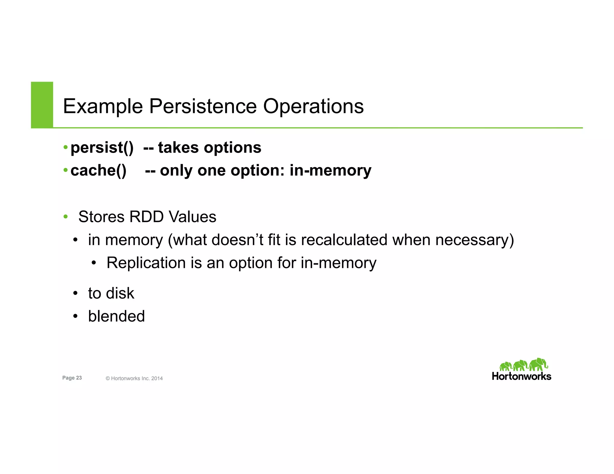 Page 23 © Hortonworks Inc. 2014
Example Persistence Operations
• persist() -- takes options
• cache() -- only one option: in-memory
•  Stores RDD Values
•  in memory (what doesn’t fit is recalculated when necessary)
•  Replication is an option for in-memory
•  to disk
•  blended
 