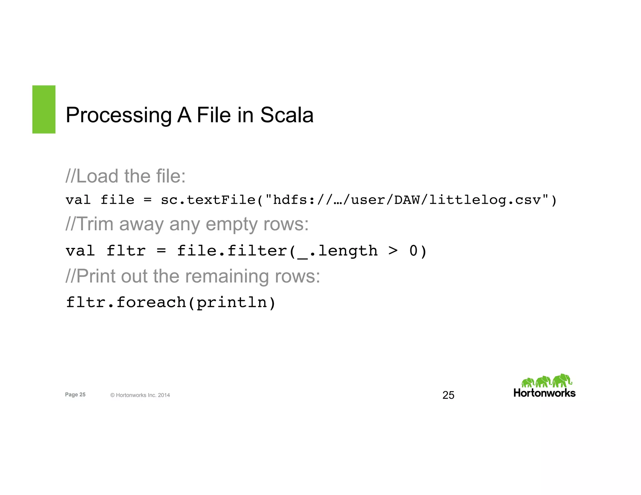 Page 25 © Hortonworks Inc. 2014
Processing A File in Scala
//Load the file:
val file = sc.textFile("hdfs://…/user/DAW/littlelog.csv")
//Trim away any empty rows:
val fltr = file.filter(_.length > 0)
//Print out the remaining rows:
fltr.foreach(println)
25
 
