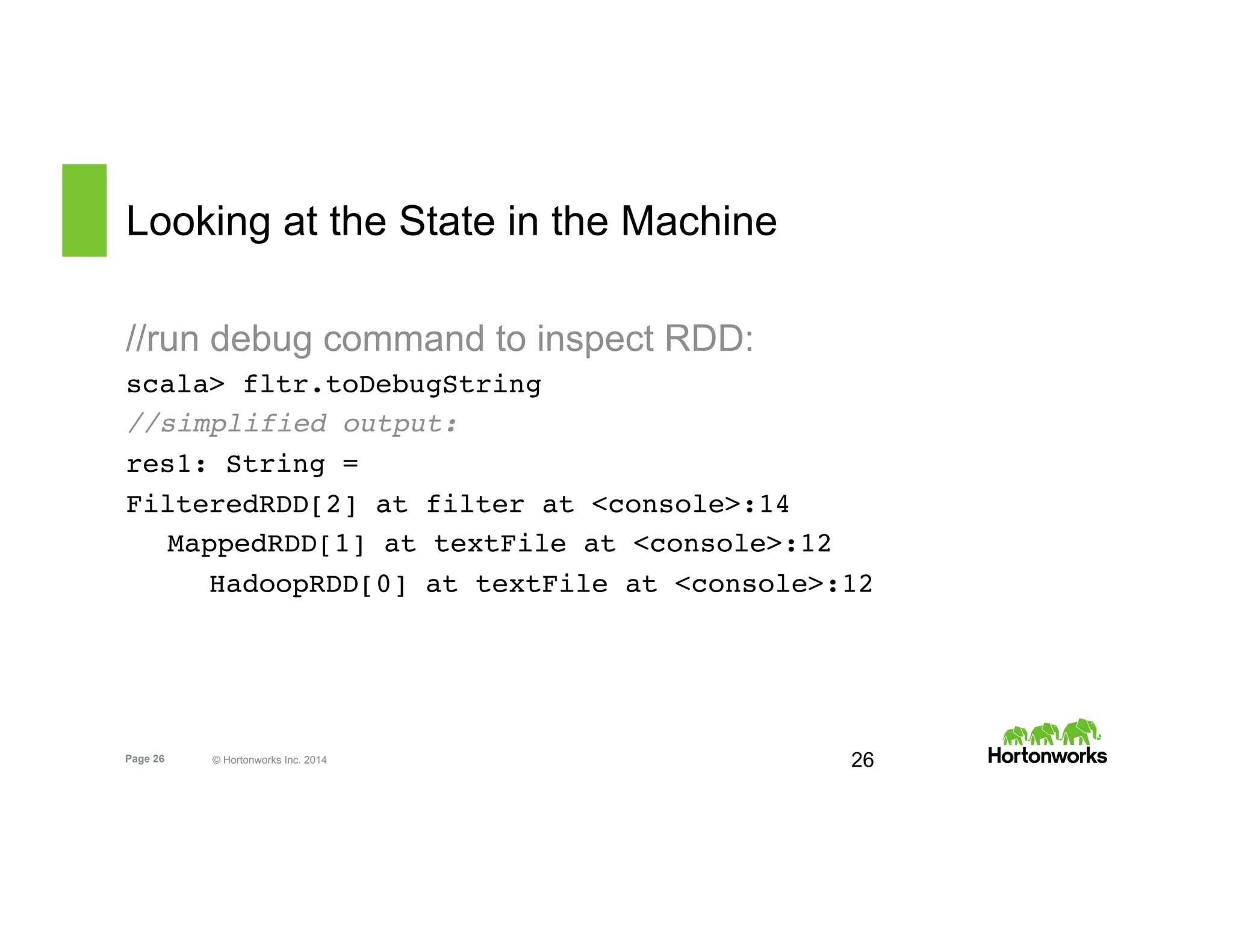 Page 26 © Hortonworks Inc. 2014
Looking at the State in the Machine
//run debug command to inspect RDD:
scala> fltr.toDebugString
//simplified output:
res1: String =
FilteredRDD[2] at filter at <console>:14
MappedRDD[1] at textFile at <console>:12
HadoopRDD[0] at textFile at <console>:12
26
 