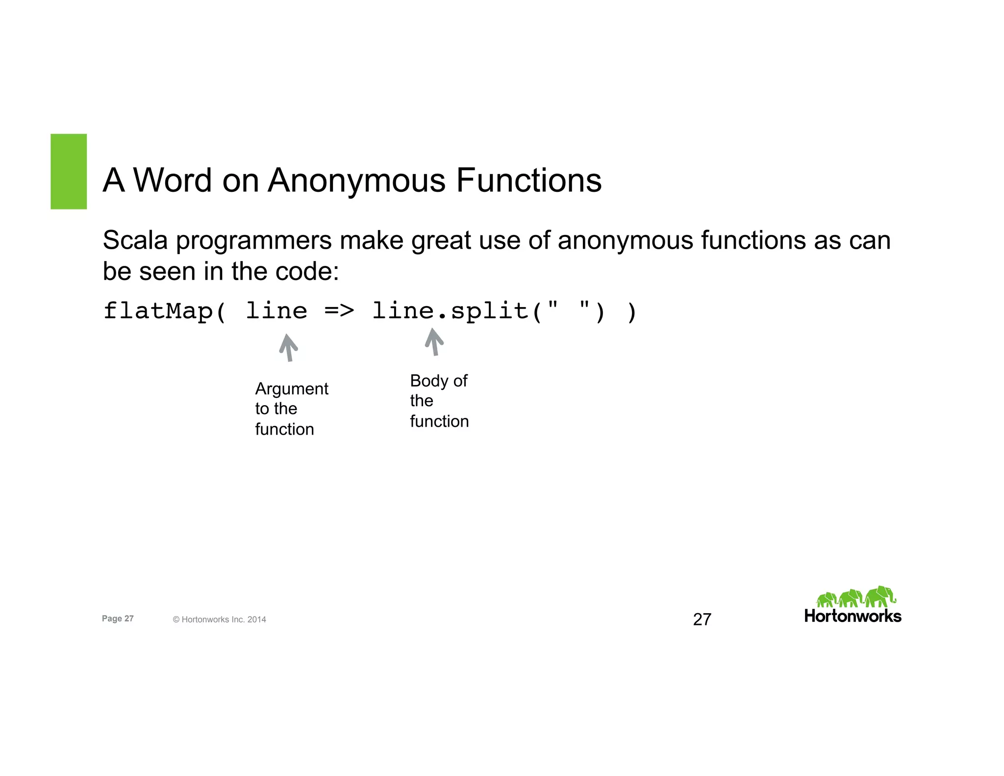 Page 27 © Hortonworks Inc. 2014
A Word on Anonymous Functions
Scala programmers make great use of anonymous functions as can
be seen in the code:
flatMap( line => line.split(" ") )
27
Argument
to the
function
Body of
the
function
 