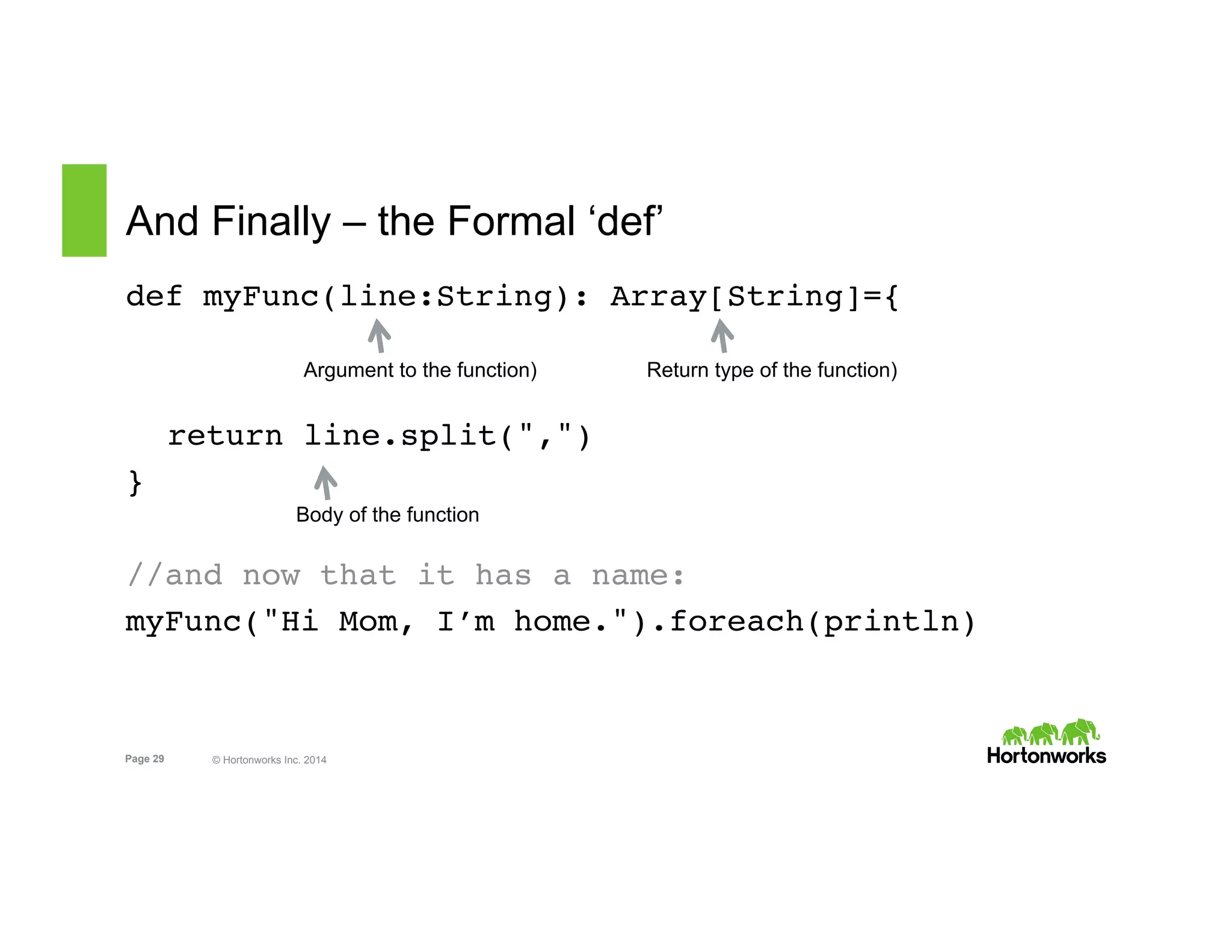 Page 29 © Hortonworks Inc. 2014
And Finally – the Formal ‘def’
def myFunc(line:String): Array[String]={
return line.split(",")
}
//and now that it has a name:
myFunc("Hi Mom, I’m home.").foreach(println)
Return type of the function)
Body of the function
Argument to the function)
 