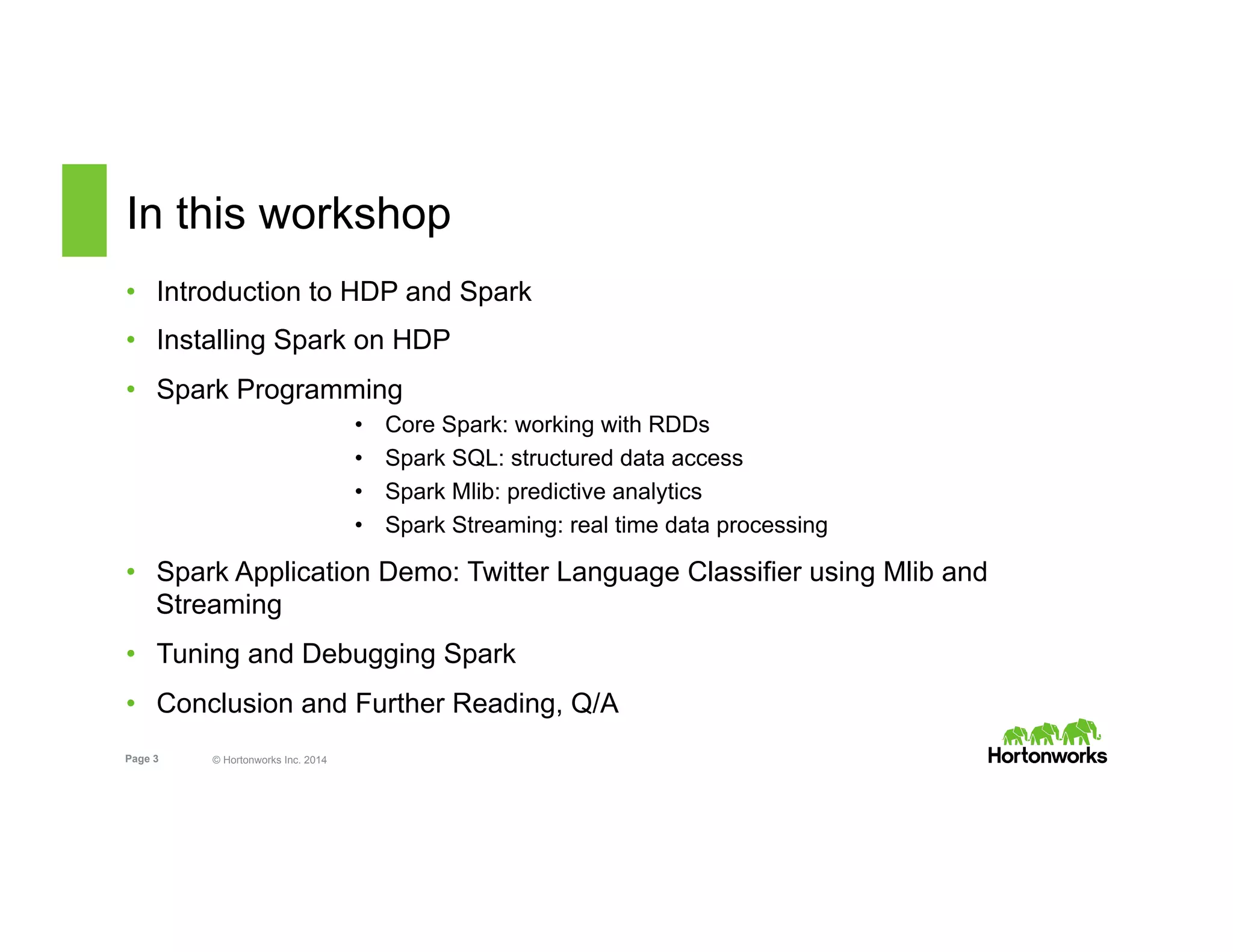Page 3 © Hortonworks Inc. 2014
In this workshop
•  Introduction to HDP and Spark
•  Installing Spark on HDP
•  Spark Programming
•  Core Spark: working with RDDs
•  Spark SQL: structured data access
•  Spark Mlib: predictive analytics
•  Spark Streaming: real time data processing
•  Spark Application Demo: Twitter Language Classifier using Mlib and
Streaming
•  Tuning and Debugging Spark
•  Conclusion and Further Reading, Q/A
 