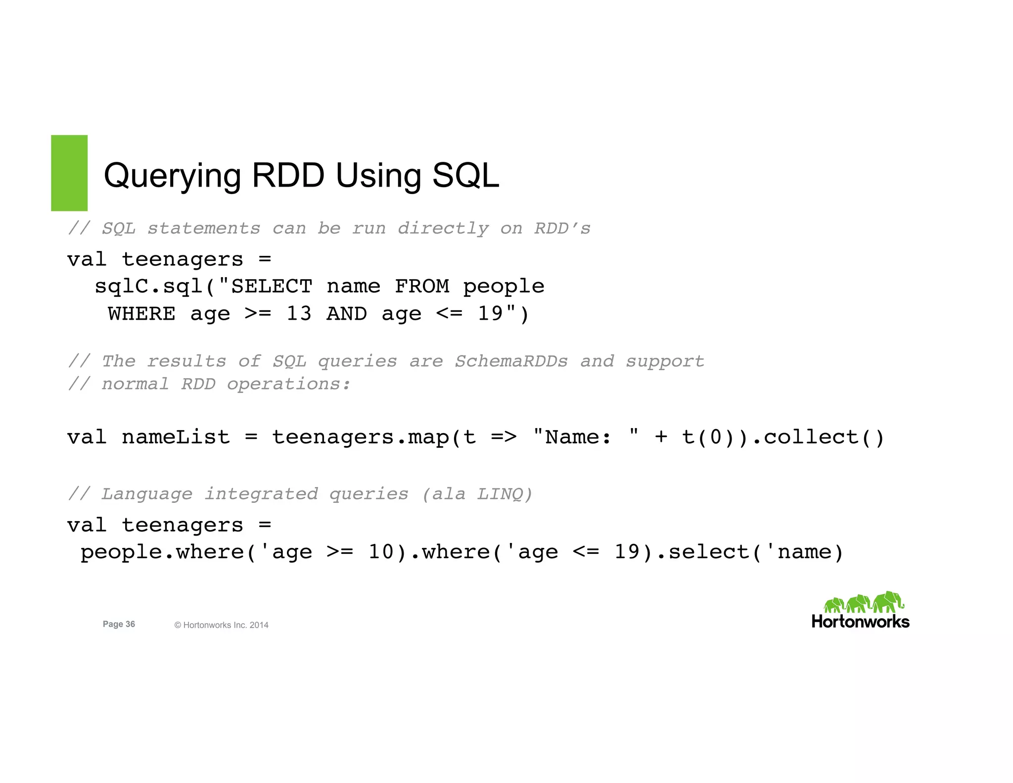 Page 36 © Hortonworks Inc. 2014
Querying RDD Using SQL
// SQL statements can be run directly on RDD’s
val teenagers =  
sqlC.sql("SELECT name FROM people  
WHERE age >= 13 AND age <= 19") 
 
// The results of SQL queries are SchemaRDDs and support  
// normal RDD operations:
 
val nameList = teenagers.map(t => "Name: " + t(0)).collect()
// Language integrated queries (ala LINQ)
val teenagers = 
 people.where('age >= 10).where('age <= 19).select('name)
 