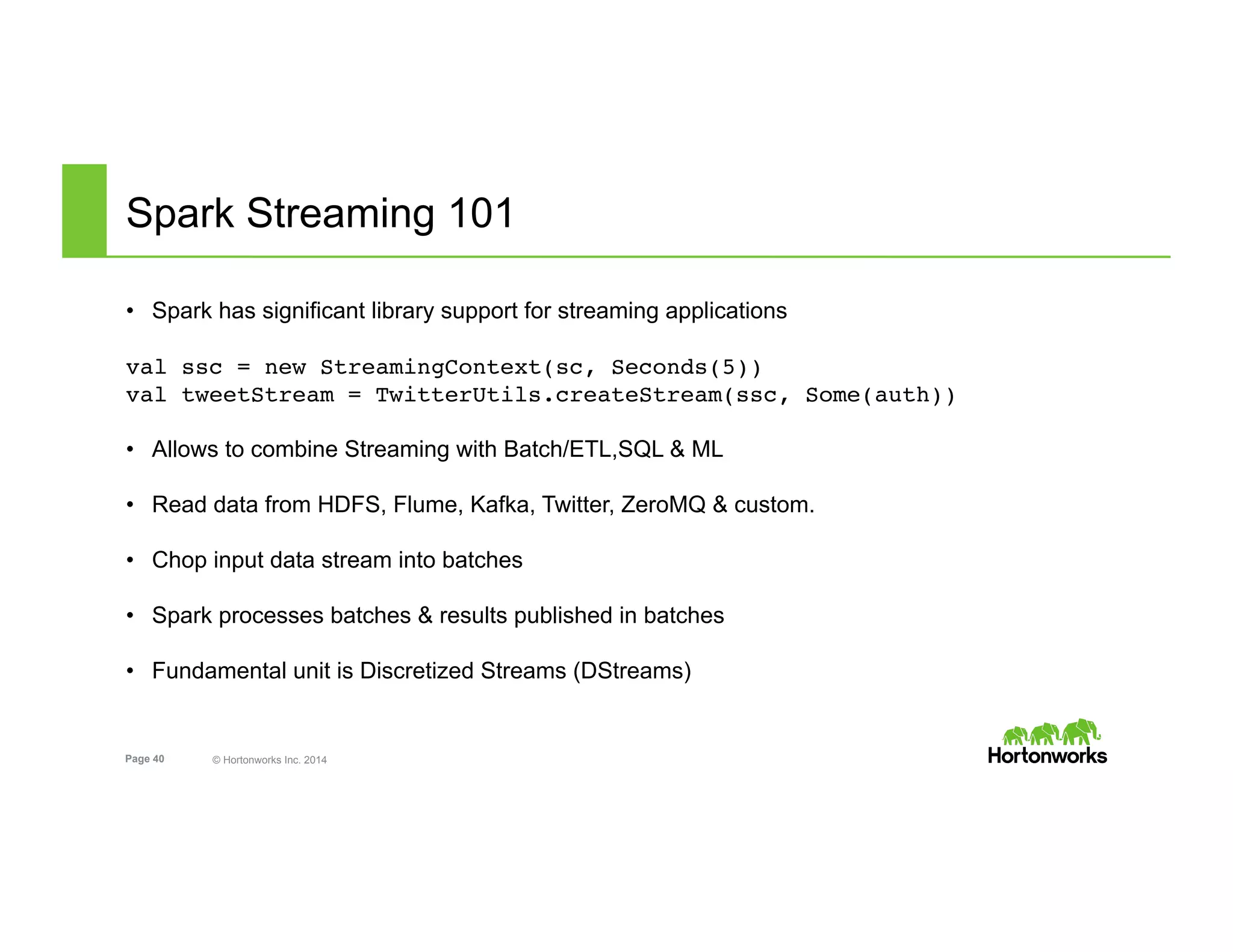 Page 40 © Hortonworks Inc. 2014
Spark Streaming 101
•  Spark has significant library support for streaming applications
val ssc = new StreamingContext(sc, Seconds(5))
val tweetStream = TwitterUtils.createStream(ssc, Some(auth))
•  Allows to combine Streaming with Batch/ETL,SQL & ML
•  Read data from HDFS, Flume, Kafka, Twitter, ZeroMQ & custom.
•  Chop input data stream into batches
•  Spark processes batches & results published in batches
•  Fundamental unit is Discretized Streams (DStreams)
 