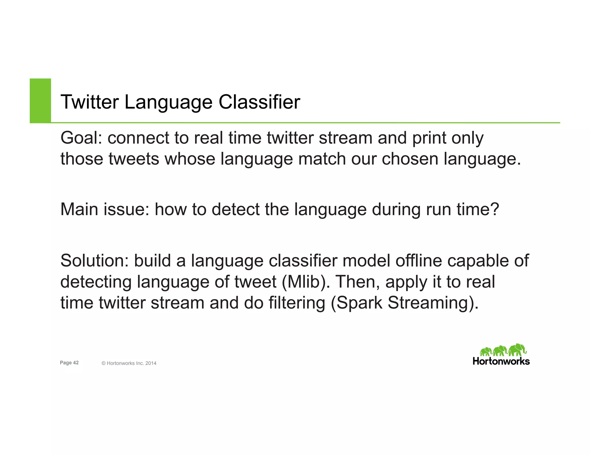 Page 42 © Hortonworks Inc. 2014
Twitter Language Classifier
Goal: connect to real time twitter stream and print only
those tweets whose language match our chosen language.
Main issue: how to detect the language during run time?
Solution: build a language classifier model offline capable of
detecting language of tweet (Mlib). Then, apply it to real
time twitter stream and do filtering (Spark Streaming).
 
