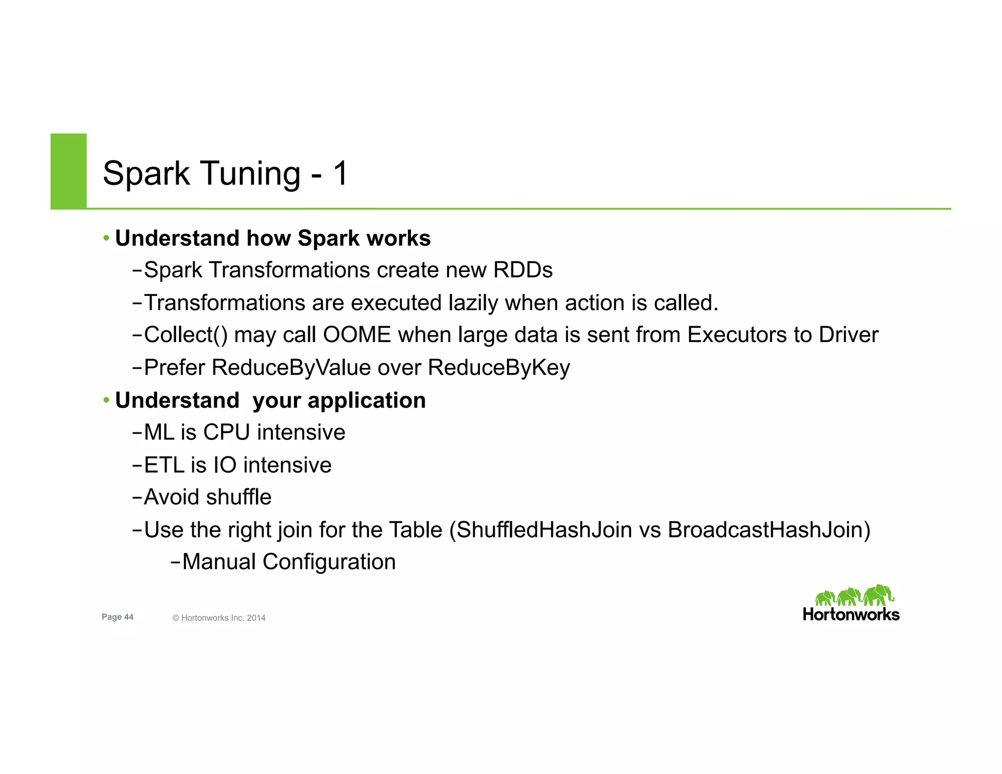 Page 44 © Hortonworks Inc. 2014
Spark Tuning - 1
• Understand how Spark works
– Spark Transformations create new RDDs
– Transformations are executed lazily when action is called.
– Collect() may call OOME when large data is sent from Executors to Driver
– Prefer ReduceByValue over ReduceByKey
• Understand your application
– ML is CPU intensive
– ETL is IO intensive
– Avoid shuffle
– Use the right join for the Table (ShuffledHashJoin vs BroadcastHashJoin)
– Manual Configuration
 