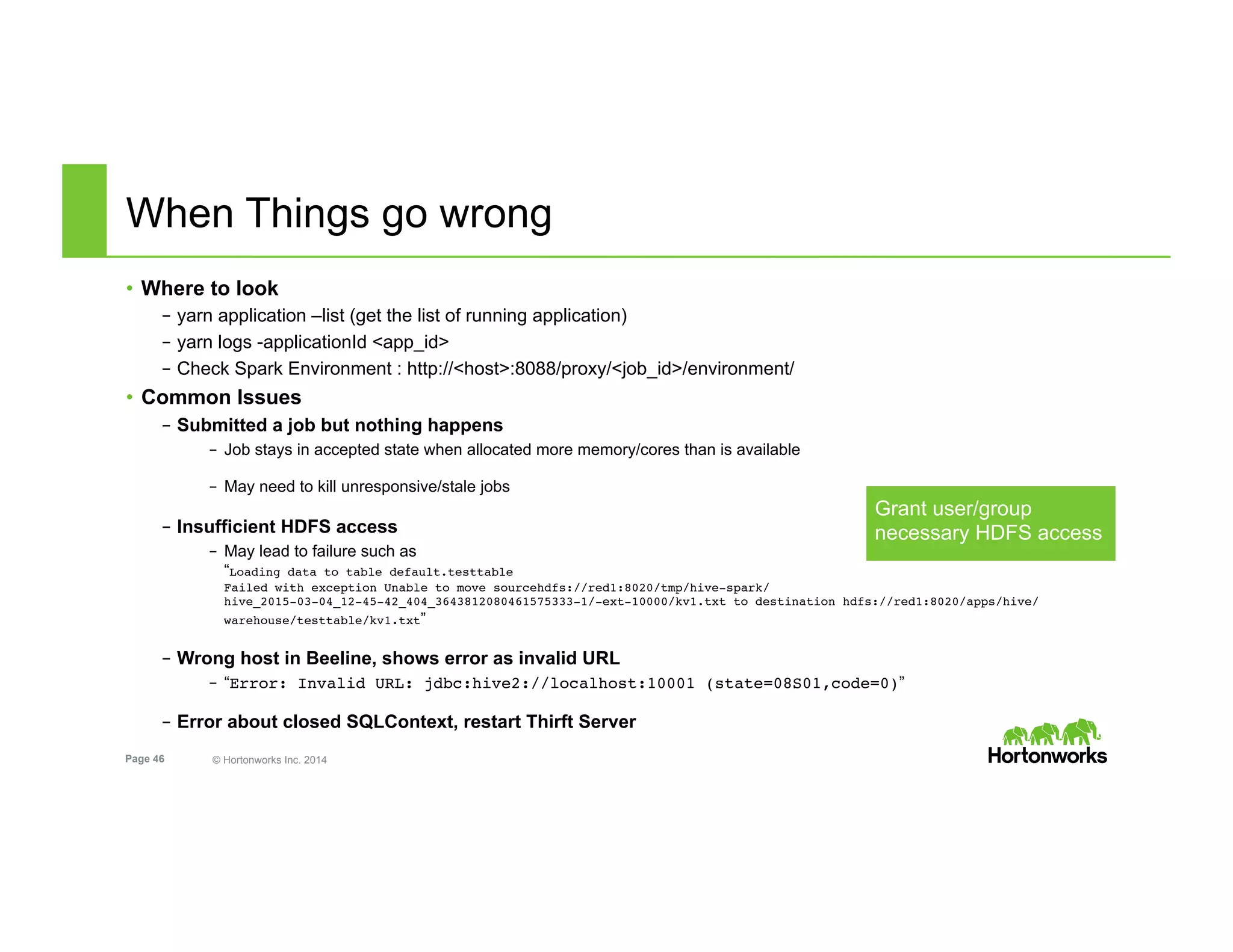 Page 46 © Hortonworks Inc. 2014
When Things go wrong
•  Where to look
–  yarn application –list (get the list of running application)
–  yarn logs -applicationId <app_id>
–  Check Spark Environment : http://<host>:8088/proxy/<job_id>/environment/
•  Common Issues
–  Submitted a job but nothing happens
–  Job stays in accepted state when allocated more memory/cores than is available
–  May need to kill unresponsive/stale jobs
–  Insufficient HDFS access
–  May lead to failure such as
“Loading data to table default.testtable 
Failed with exception Unable to move sourcehdfs://red1:8020/tmp/hive-spark/
hive_2015-03-04_12-45-42_404_3643812080461575333-1/-ext-10000/kv1.txt to destination hdfs://red1:8020/apps/hive/
warehouse/testtable/kv1.txt”
–  Wrong host in Beeline, shows error as invalid URL
–  “Error: Invalid URL: jdbc:hive2://localhost:10001 (state=08S01,code=0)”
–  Error about closed SQLContext, restart Thirft Server
Grant user/group
necessary HDFS access
 