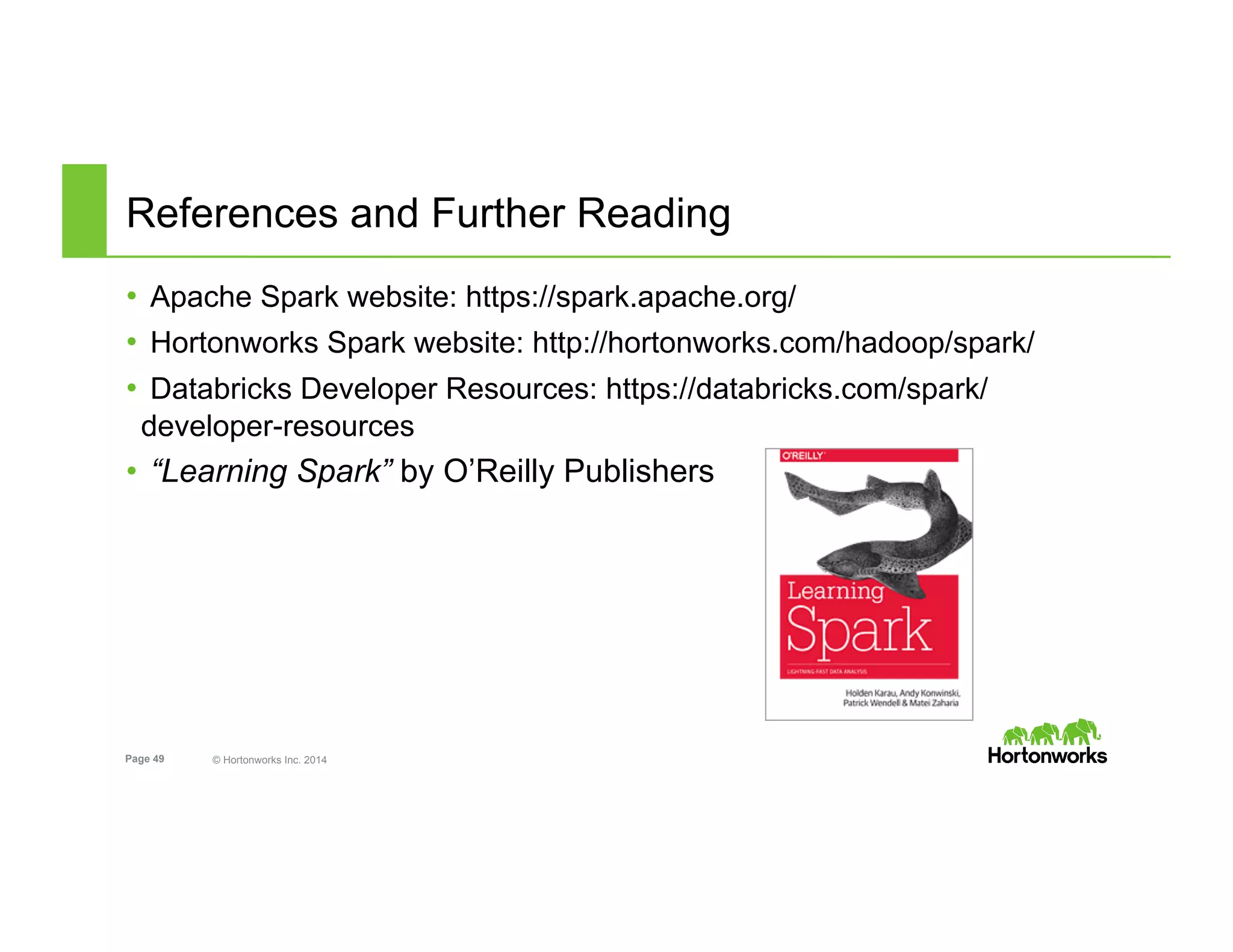 Page 49 © Hortonworks Inc. 2014
References and Further Reading
•  Apache Spark website: https://spark.apache.org/
•  Hortonworks Spark website: http://hortonworks.com/hadoop/spark/
•  Databricks Developer Resources: https://databricks.com/spark/
developer-resources
•  “Learning Spark” by O’Reilly Publishers
 