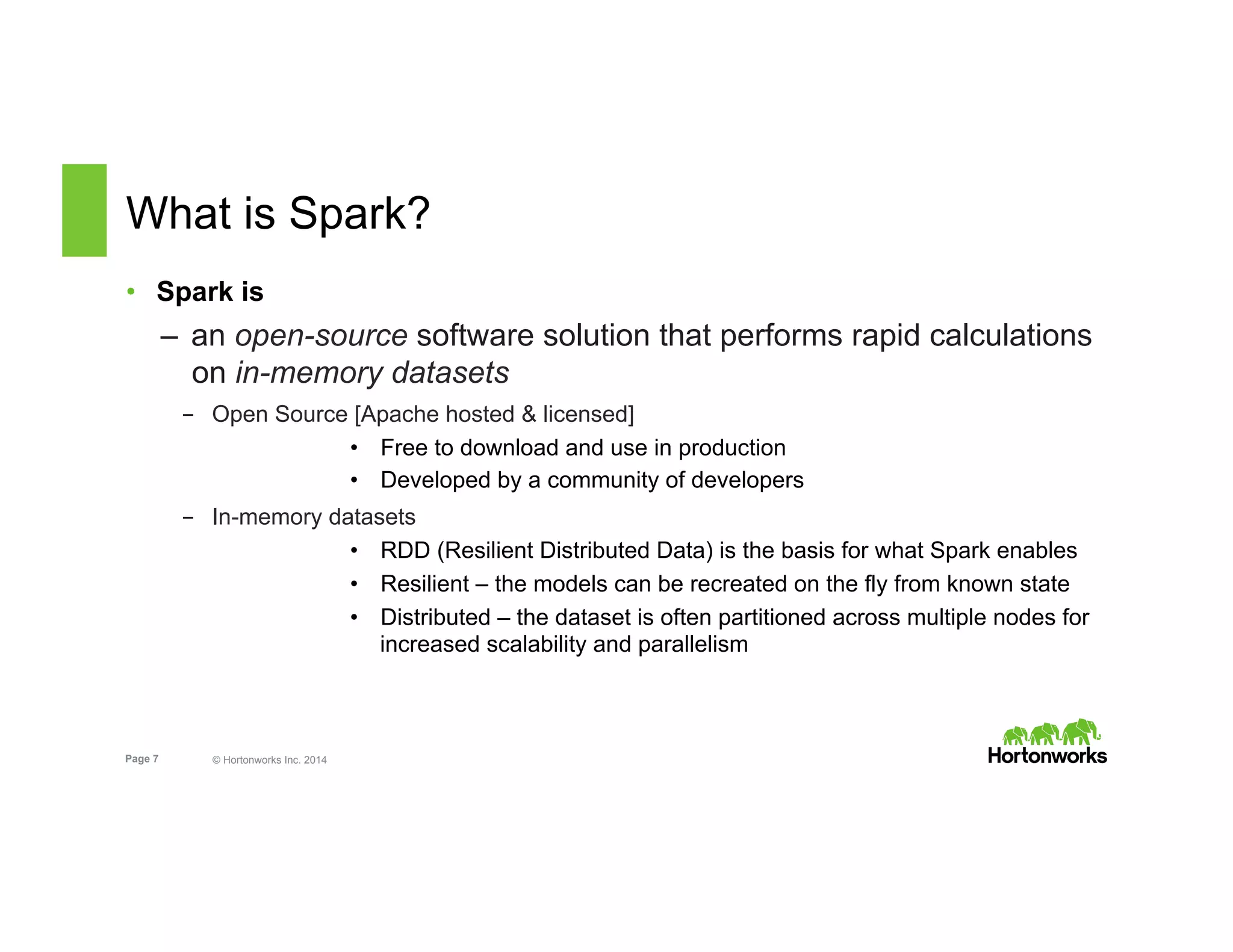 Page 7 © Hortonworks Inc. 2014
What is Spark?
•  Spark is
–  an open-source software solution that performs rapid calculations
on in-memory datasets
-  Open Source [Apache hosted & licensed]
•  Free to download and use in production
•  Developed by a community of developers
-  In-memory datasets
•  RDD (Resilient Distributed Data) is the basis for what Spark enables
•  Resilient – the models can be recreated on the fly from known state
•  Distributed – the dataset is often partitioned across multiple nodes for
increased scalability and parallelism
 