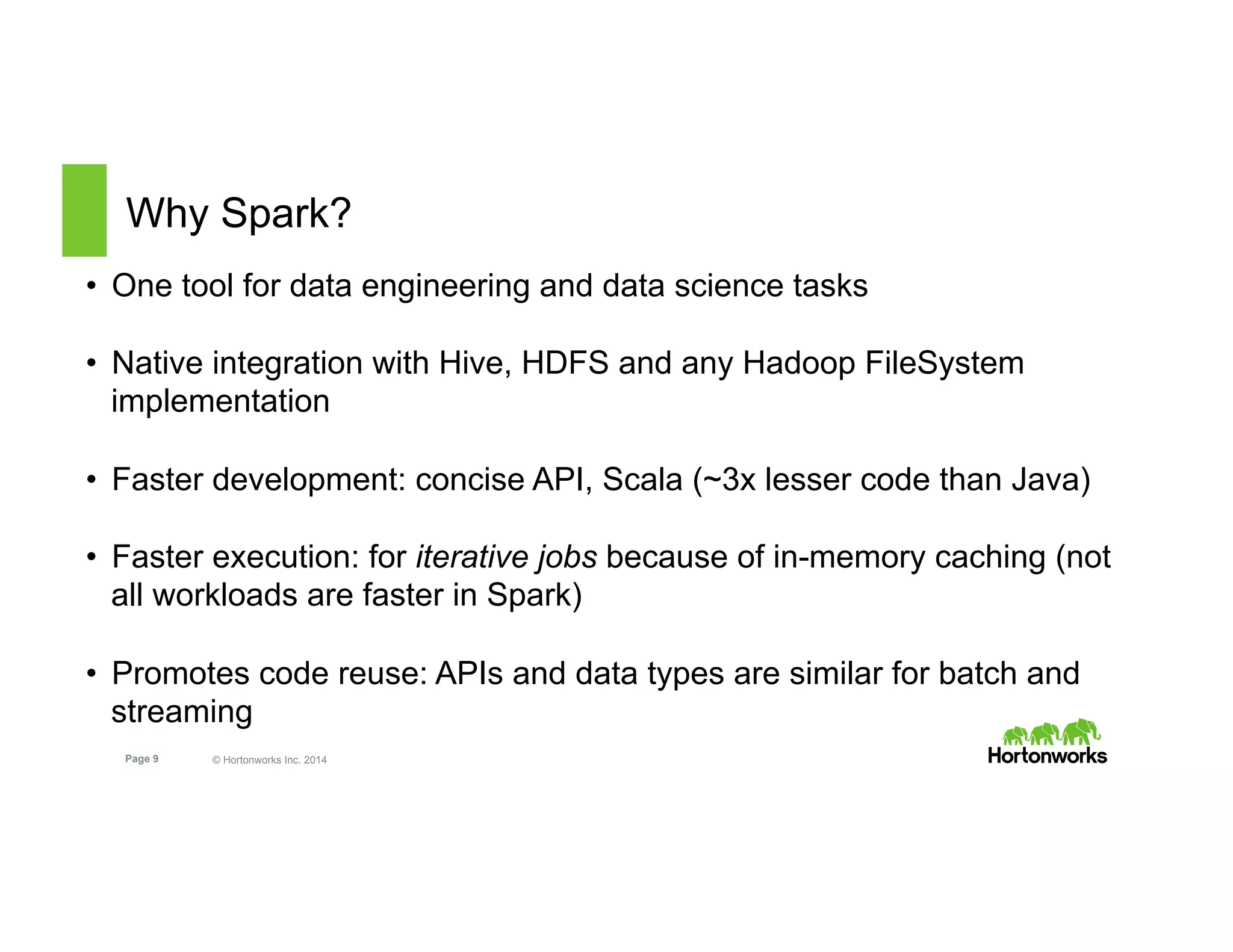 Page 9 © Hortonworks Inc. 2014
Why Spark?
•  One tool for data engineering and data science tasks
•  Native integration with Hive, HDFS and any Hadoop FileSystem
implementation
•  Faster development: concise API, Scala (~3x lesser code than Java)
•  Faster execution: for iterative jobs because of in-memory caching (not
all workloads are faster in Spark)
•  Promotes code reuse: APIs and data types are similar for batch and
streaming
 