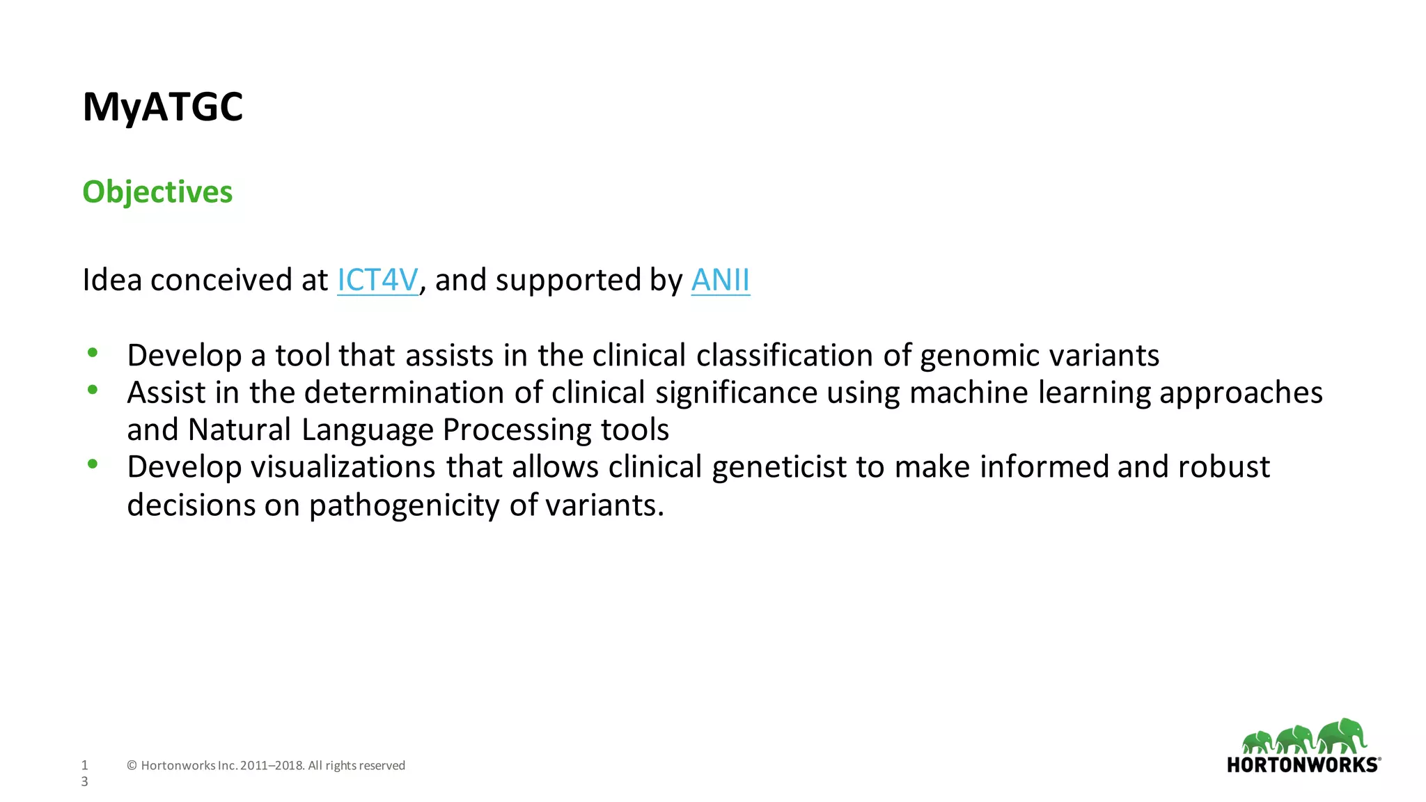 1
3
©	Hortonworks	Inc.	2011–2018.	All	rights	reserved
Idea	conceived	at	ICT4V,	and	supported	by	ANII
• Develop	a	tool	that	assists	in	the	clinical	classification	of	genomic	variants
• Assist	in	the	determination	of	clinical	significance	using	machine	learning	approaches	
and	Natural	Language	Processing	tools
• Develop	visualizations	that	allows	clinical	geneticist	to	make	informed	and	robust	
decisions	on	pathogenicity	of	variants.
Objectives
MyATGC
 