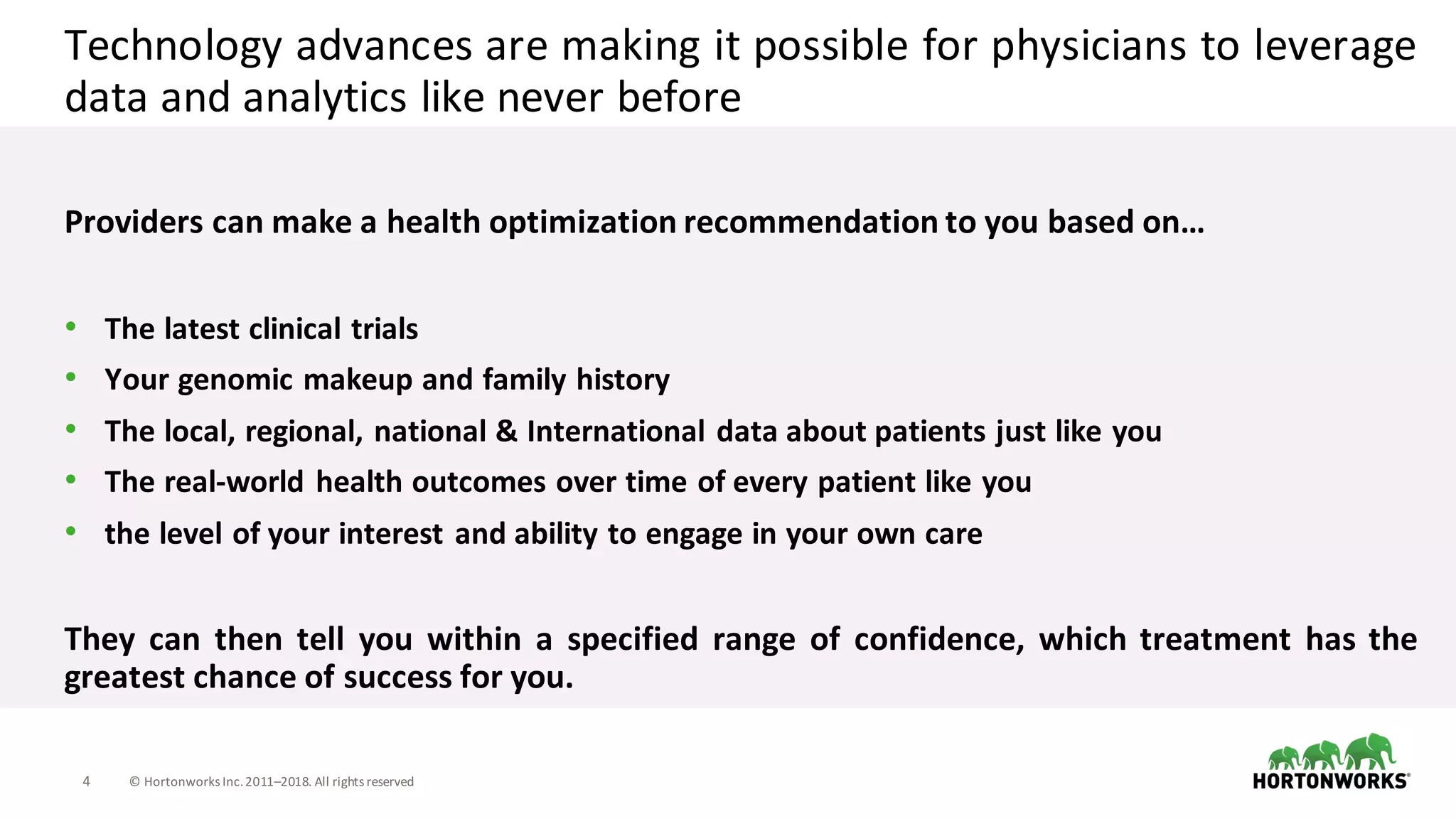 4 ©	Hortonworks	Inc.	2011–2018.	All	rights	reserved
Technology advances are making it possible for physicians to leverage
data and analytics like never before
Providers can make a health optimization recommendation to you based on…
• The latest clinical trials
• Your genomic makeup and family history
• The local, regional, national & International data about patients just like you
• The real-world health outcomes over time of every patient like you
• the level of your interest and ability to engage in your own care
They can then tell you within a specified range of confidence, which treatment has the
greatest chance of success for you.
 
