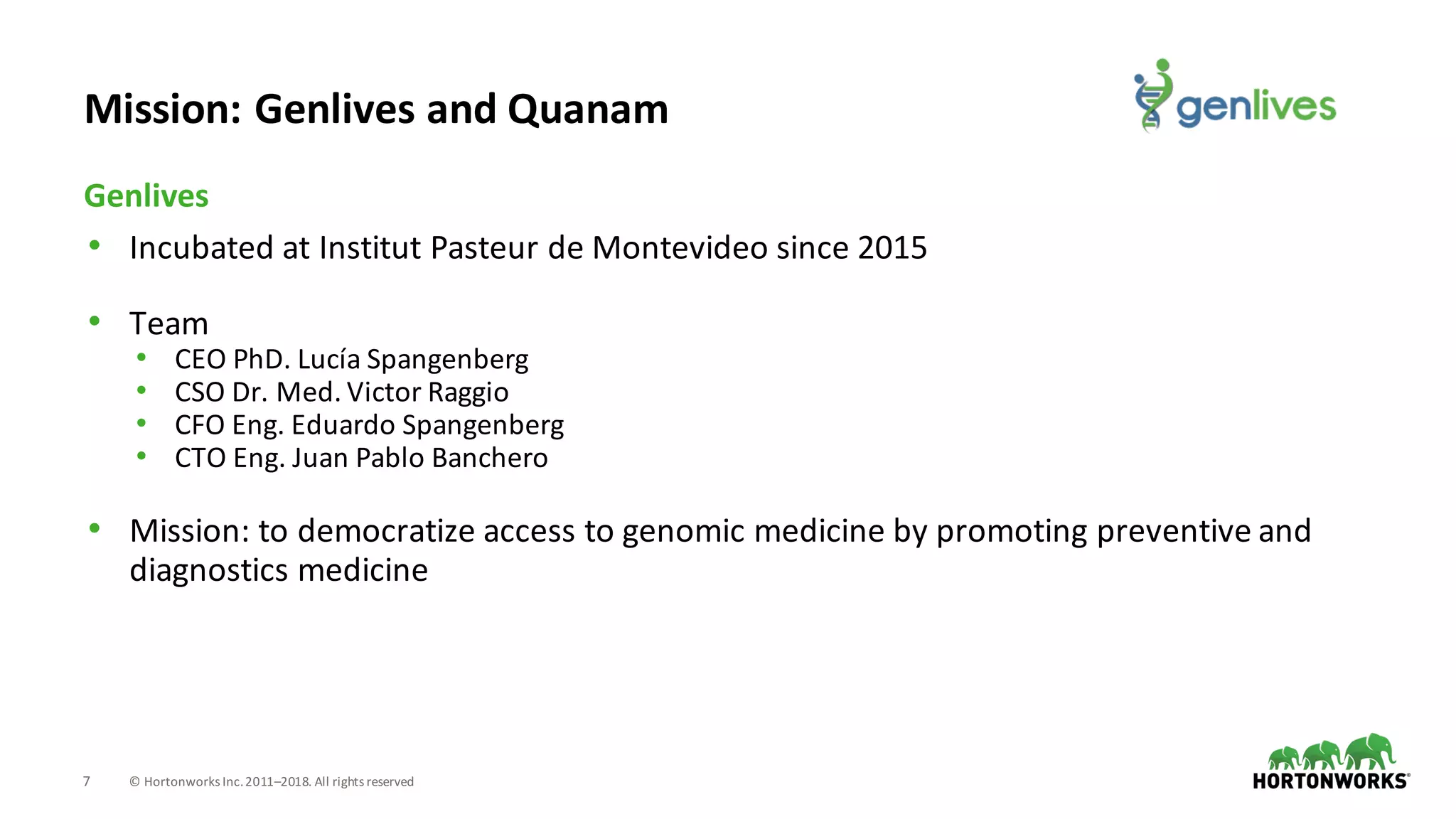 7 ©	Hortonworks	Inc.	2011–2018.	All	rights	reserved
• Incubated	at	Institut	Pasteur	de	Montevideo	since	2015
• Team
• CEO	PhD.	Lucía	Spangenberg
• CSO	Dr.	Med.	Victor	Raggio
• CFO	Eng.	Eduardo	Spangenberg
• CTO	Eng.	Juan	Pablo	Banchero	
• Mission:	to	democratize	access	to	genomic	medicine	by	promoting	preventive	and	
diagnostics	medicine
Genlives
Mission:	Genlives	and	Quanam
 