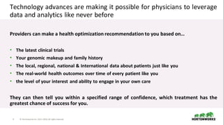 4 ©	Hortonworks	Inc.	2011–2018.	All	rights	reserved
Technology advances are making it possible for physicians to leverage
data and analytics like never before
Providers can make a health optimization recommendation to you based on…
• The latest clinical trials
• Your genomic makeup and family history
• The local, regional, national & International data about patients just like you
• The real-world health outcomes over time of every patient like you
• the level of your interest and ability to engage in your own care
They can then tell you within a specified range of confidence, which treatment has the
greatest chance of success for you.
 