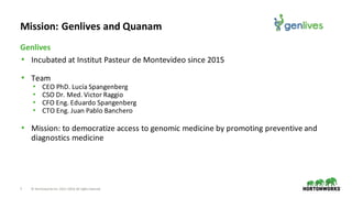7 ©	Hortonworks	Inc.	2011–2018.	All	rights	reserved
• Incubated	at	Institut	Pasteur	de	Montevideo	since	2015
• Team
• CEO	PhD.	Lucía	Spangenberg
• CSO	Dr.	Med.	Victor	Raggio
• CFO	Eng.	Eduardo	Spangenberg
• CTO	Eng.	Juan	Pablo	Banchero	
• Mission:	to	democratize	access	to	genomic	medicine	by	promoting	preventive	and	
diagnostics	medicine
Genlives
Mission:	Genlives	and	Quanam
 