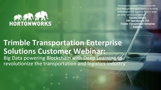 1 © Hortonworks Inc. 2011–2018. All rights reserved
Trimble Transportation Enterprise
Solutions Customer Webinar:
Big Data powering Blockchain with Deep Learning to
revolutionize the transportation and logistics industry
“Hortonworks helped Trimble to be the
first through new applications of existing
technologies and applying them in ways
we never considered before.”
Timothy Leonard,
EVP Operations & CTO
Trimble Transportation Enterprise
Solutions
 
