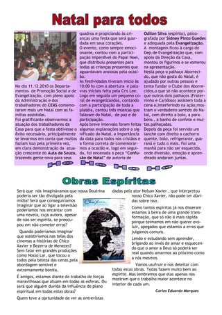 quadros e propiciando às cri-        Odilon Silva (espírito), psico-
                                    anças uma festa que será guar-       grafada por Sidney Pinto Guedes
                                    dada em seus corações.               e adequada pela Evangelização.
                                    O evento, como sempre emoci-         A montagem ficou à cargo do
                                    onante, contou com a partici-        Dep.de Evangelização que, com
                                    pação imperdível do Papai Noel,      apoio da Direção da Casa,
                                    que distribuiu presentes para        montou os figurinos e se esmerou
                                    todas as crianças presentes que      na apresentação.
                                    aguardavam ansiosas pela ocasi-      Nesta peça o palhaço Aborreci-
                                    ão.                                  do, que não gosta do Natal, é
                                    As festividades tiveram início às    ajudado por outras pessoas e
No dia 11.12.2010 os Departa-       10:00 hs com a abertura e pala-      tenta fundar o Clube dos Aborre-
mentos de Promoção Social e de      vras iniciais feita pela Cris Lee.   cidos,o que só não acontece por-
Evangelização, com pleno apoio      Logo em seguida um pequeno co-       que outros dois palhaços (Frater-
da Administração e dos              ral de evangelizandas, contando      ninho e Caridoso) assistem toda a
trabalhadores do CEAS comemo-       com a participação de toda a         cena e,interferindo na ação,mos-
raram mais um Natal com as fa-      platéia, cantou três músicas que     tram o verdadeiro sentido do Na-
mílias assistidas.                  falavam do Natal, de paz e de        tal, com direito a bolo, a para-
Foi gratificante observarmos a      participação.                        béns , a banho de confete e mui-
atuação dos trabalhadores da        Após breve intervalo foram feitas    tas palhaçadas.
Casa para que a festa obtivesse o   algumas explanações sobre o sig-     Depois da peça foi servido um
êxito necessário, principalmente    nificado do Natal, a importância     lanche com direito a cachorro
se levarmos em conta que muitos     da data para todos nós cristãos e    quente, bolo, refrigerante, gua-
faziam isso pela primeira vez,      a forma correta de comemorar-        raná e tudo o mais. Foi uma
em clara demonstração da atua-      mos a ocasião e, logo em segui-      manhã para não ser esquecida,
ção crescente do Auta de Souza,     da, foi encenada a peça “Confu-      onde diversão, emoção e apren-
trazendo gente nova para seus       são de Natal” de autoria de          dizado andaram juntas.




Será que nós imaginávamos que nossa Doutrina         dadas pelo ator Nelson Xavier , que interpretou
poderia ser tão divulgada pela                                 nosso Chico Xavier, não pode ter dúvi-
mídia? Será que conseguiríamos                                 das sobre isso.
imaginar que ao ligar a televisão
                                                                Como tantos espíritos já nos disseram
poderíamos nos encantar com
                                                                estamos à beira de uma grande trans-
uma novela, cuja autora, apesar
                                                                formação, que só não é mais rápida
de não ser espírita, se preocu-
                                                                porque teimamos em não querer evo-
pou em não cometer erros?                                       luir, apegados que estamos a erros que
 Quando poderíamos imaginar                                     julgamos comuns.
que assistiríamos nas telas dos
                                                                Lendo e estudando sem aprender,
cinemas a histórias de Chico
                                                                brigando ao invés de amar e esquecen-
Xavier e Bezerra de Menezes?
                                                                do que o amor a Deus só poderá ser
Sem falar em grandes produções
                                                                real quando amarmos ao próximo como
como Nosso Lar, que tocou a
                                                                a nós mesmos.
todos pela beleza das cenas,pela
abordagem sensível e                                              Vamos usufruir e nos deleitar com
extremamente bonita.                                 todas estas obras. Todas fazem muito bem ao
                                                     espírito. Mas lembremos que elas apenas nos
É amigos, estamos diante do trabalho de forças
                                                     mostram que o trabalho maior acontece no
maravilhosas que atuam em todas as esferas. Ou
                                                     interior de cada um.
será que alguém duvida da influência do plano
espiritual em todas estas obras?                                               Carlos Eduardo Marques
Quem teve a oprtunidade de ver as entrevistas
 
