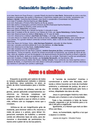 01/01/1846: Nascia em Foug (França), o grande filósofo da doutrina Léon Denis. Destacando-se como o escritor,
estudioso e pesquisador que ajudou a impulsionar o Espiritismo naquele país e no mundo, juntamente com
Dellane e Kardec. Conferencista brilhante, Léon Denis é considerado o Consolidador do Espiritismo.
01/01/1848: É Fundada a Revista Espírita por Allan Kardec.
01/01/1875: Publicada a Primeira Folha Espírita do Rio de Janeiro.
02/01/1884: Eleita e empossada a primeira diretoria da FEB (Federação Espírita Brasileira).
02/01/1984: É instalada em Brasília a sede central da FEB.
03/01/1412: Nasce Joana D'Arc na França.
06/01/1868: Primeira Edição de A Gênese de Kardec é colocada à venda.
08/01/1958: É fundada no Rio de Janeiro o Lar Fabiano de Cristo, por Jayme Rolemberg e Carlos Pastorino.
10/01/1969: Desencarnação da médium Zilda Gama com 91 anos de idade.
11/01/1971: Desencarna o médium José Pedro de Freitas, o Zé Arigó, em acidente automobilístico.
11/01/1874: Nascia na cidade de Natal (Rio Grande do Norte), Adelaide Augusta Câmara, mais conhecida por
Aura Celeste, foi a grande médium conhecida no Brasil inteiro, dado o vulto do seu trabalho no seio do
Espiritismo.
12/01/1746: Nasce em Zurique, Suíça, João Henrique Pestalozzi, educador de Allan Kardec.
15/01/1861: Lançada a primeira edição de O Livro dos Médiuns, de Allan Kardec.
20/01/1919: Desencarna em São Paulo, Anália Emília Franco.
21/01/1883: Fundada a revista "O Reformador".
22/01/1909: Desencarnava em São Paulo (capital), Antônio Gonçalves da Silva, carinhosamente cognominado
como Batuíra. Tornou-se espírita, através do consolo encontrado no Espiritismo, por ocasião da morte de seu
filho. Além de trabalhar em prol da divulgação e do desenvolvimento da Doutrina Espírita no Brasil e especial,
no Estado de São Paulo, dedicou-se ardentemente as obras de caridade, filantropia e auxílio aos semelhantes.
30/01/1907: Fundado o Colégio Allan Kardec, por Eurípedes Barsanulfo, em Sacramento, MG.
30/01/1938: Desencarnava em Matão (São Paulo), Cairbar Schutel, ficou conhecido nos meios espíritas como o
Apóstolo de Matão, e o Espiritismo teve nele zeloso e esforçado propagador e um dos mais ardentes idealistas.
Sua memória é cultivada com carinho e admiração.




    Enquanto os grandes pen-sadores de todos                  O “sermão da montanha” inverteu o
os tempos estabeleceram métodos e sistemas               convencional e aceito sem discussão, exal-
de doutrinas, Jesus sustentou, no amor, os
                                                         tando a vítima inocente ao invés do triunfador
pilotis da ética humanizadora para a felicida-
de.                                                      arbitrário; o esfaimado de justiça, de amor e
     Não se utilizou de sofismas, nem de silo-           de verdade, em desconsideração pelo farto e
gismos, jamais aplicando comportamentos ex-              ocioso, dilapidador dos dons da vida.
cêntricos ou fórmulas complexas que                            Jesus é a personagem histórica mais iden-
exigissem altos níveis de inteligência ou de             tificada com o homem e com a humanidade.
astúcia. Tudo aquilo a que se referiu é conhe-
                                                              Todo o Seu ministério é feito de huma-
cido, embora com as roupagens novas que o                nização, erguendo o ser do instinto para a ra-
revestem.                                                zão e daí para a angelitude.
     Utilizou-se de um insignificante grão de                  Igualmente, é o Homem que mais se iden-
mostarda, para lecionar sobre a fé; recorreu a           tifica com Deus.
redes de pesca e a peixes, para deixar im-                    Jesus, na humanidade, significa a luz que
perecíveis exemplos de trabalho; a semente               a aquece e a clareia.
caindo em diferentes tipos de solos, para de-
                                                               Joanna de Angelis / Divaldo Franco
monstrar a diversidade de sentimentos hu-
manos ante o pólen de luz da Sua palavra.
 