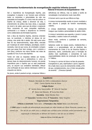 Elementos fundamentais da evangelização espírita infanto-juvenil
                                                            Material IV Encontro de Evangelizadores – FEB
Daí a importância da Evangelização Espírita, pois            deficiências da infância, mas no adulto a tarefa de
evangelizar é preparar o ser humano para enfrentar           remodelação é normalmente muito mais difícil.
todos os momentos e adversidades da vida nos
                                                             O homem será o que de sua infância se faça.
postulados do Evangelho. É o único meio de cultivar no
Espírito da criança, desde o alvorecer da vida, o            A criança incompreendida resulta no jovem revoltado e
entendimento da prática das boas obras, a aquisição          este assume a posição de homem traumatizado,
da moral e do saber, para que ela atinja o crepúsculo        violento.
físico consciente de suas conquistas espirituais,            A criança desdenhada ressurge no adolescente
conhecendo a si mesma e situando-se no Universo              inseguro que modela a personalidade do adulto infeliz.
como colaboradora da Divindade Suprema.
                                                             A criança é sementeira que aguarda, o jovem é campo
Sob a ótica da Doutrina Espírita, devemos entender           fecundado, o adulto é seara em produção.
que, na juventude, o indivíduo já deixou de ser
criança, mas ainda não é adulto. Ele está numa outra         Desse modo, conforme a qualidade da semente,
fase de seu desenvolvimento, etapa difícil, marcada          teremos a colheita.
por mudanças de ordem biológica, psicológica, social e       Saibamos cuidar de nossos jovens, moldando-lhes o
necessita, mais do que nunca, de orientação e amparo         caráter e a personalidade, sob as diretrizes dos
para que possa ficar bem consigo, com o próximo e            ensinamentos do Cristo à luz da Doutrina Espírita e
com Deus, conforme nos instrui Kardec nas notas da           estaremos, assim, contribuindo para a formação de
questão 617 de O Livro dos Espíritos.                        adultos mais equilibrados e conscientes de suas
Tendo em vista as respostas obtidas por Kardec,              responsabilidades diante da construção do Mundo do
podemos concluir que a adolescência é, como as               3.º Milênio.
demais fases do desenvolvimento humano, de grande            “A criança é o sorriso do futuro na face do presente.
importância para o Espírito que se está preparando           Evangelizá-la é, pois, espiritualizar o porvir, legando-
para, ao assumir sua verdadeira identidade, efetuar          lhe a lição clara e pura do ensinamento cristão, a fim
uma verificação de seus valores individuais e definir-se     de que, verdadeiramente, viva o Cristo nas gerações
enquanto ser eterno.                                         de amanhã.” (Francisco Spinelli)
No jovem, ainda é possível corrigir, compensar falhas e


                                                     Expediente:
                               Redação: Mocidade do CEAS e colaboradores diversos
                                        CEAS - Centro Espírita Auta de Souza
                                                   Colégio Diretor:
                               1ª Sandra Abreu Vasconcellos; 2ª Núria M. Sanchez
                                    3ª Maria José Macedo; 4ª Sonia Rios Alves
                                           Secretária: Marly Mendes Dion
                          1º Tesoureiro: Hamilton Alves; 2º Tesoureiro: Fábio Tergolino
                                           Departamentos Temporários:
               Infância e Juventude: Tania Laino e Promoção e Ass. Social: Maria Lucia Bernardes

   O CEAS segue o modêlo de administração preconizado por Allan Kardek em Óbras Póstumas, quando nos
   orienta que    “Em vez de um chefe único, a direção será confiada auma comissão central permanente, cuja
                    organização e atribuições se definam de maneira a não dar azo ao arbítrio.”

                                                 Edição da FEB em 13.04.2005, pág. 429
 