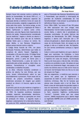 Por Jorge Hessen
Sempre houve leis severas contra a prática do                para a Prevenção das Doenças Hereditárias para
aborto na humanidade. No século XVIII a.C., o                a Posteridade, que permitiu a interrupção da
Código de Hamurabi destacava aspectos da                     gravidez de mulheres consideradas de "má
reparação devida a mulheres livres em casos de               hereditariedade" ("não-arianas" ou portadoras de
abortos provocados, exigindo o pagamento de 10               deficiência física ou mental).
siclos pelo feto morto. Na Grécia antiga, as leis            Entre 1996 e 2009, “ao menos 47 dos 192 países
de Licurgo e de Sólon e a legislação de Tebas e              da ONU aprovaram leis com artigos mais
Mileto tipificavam o aborto como crime.                      liberalizantes.”(2) Em todos os países da Europa,
Hipócrates, uma das figuras mais importantes da              exceto Malta, o aborto não é penalizado em
história da saúde, frequentemente considerado                situações controladas. Os países ibéricos são
"pai da medicina", negava o direito ao aborto e              exemplos de liberalização. Em 2007, Portugal
exigia dos médicos jurar não dar às mulheres                 legalizou o aborto sem restrições até a 10ª
bebidas fatais para a criança no ventre. Na                  semana de gestação e, depois desse período, em
Idade Média, a Lex Romana Visigothorum                       casos de má-formação fetal, de estupro ou de
editava penas severas contra o aborto.                       perigos à vida ou à saúde da mãe. Na Espanha,
O Código Penal francês de 1791, em plena                     lei com termos semelhantes começou a vigorar
Revolução Francesa, determinava que todos os                 em 2010.
cúmplices de aborto fossem flagelados e                      Cuba é o único país hispânico em que o aborto é
condenados a 20 anos de prisão. O Código Penal               legal sem restrições. Na Colômbia, a Corte
francês de 1810, promulgado por Napoleão                     Constitucional determinou em 2006 que o aborto
Bonaparte, previa a pena de morte para o                     é legítimo em casos de estupro, má-formação
aborto. Posteriormente, a pena de morte foi                  fetal ou de riscos para a vida da mãe. Até então,
substituída pela prisão perpétua. Além disso, os             a prática era proibida no país. Há países em que
médicos, farmacêuticos e cirurgiões eram                     o aborto era totalmente ilegal, mas passou a ser
condenados a trabalhos forçados.                             aceito nos últimos anos se a mãe correr riscos ou
Se os ditos tribunais humanos condenam a                     se houver má-formação fetal (no Irã) ou no caso
prática do aborto, “as Leis Divinas, por seu                 de estupro (no Togo).
turno, atuam inflexivelmente sobre os que                    Não nos enganemos, a medicina que executa o
alucinadamente o provocam. Fixam essas leis no               aborto nos países que já legalizaram o
tribunal da própria consciência culpada,                     assassinato do bebê no ventre materno é uma
tenebrosos processos de resgate que podem                    medicina criminosa. Não há lei humana que
conduzir ao câncer e à loucura, agora ou mais                atenue essa situação ante a Lei de Deus. No
tarde.”(1)                                                   Brasil a taxa de interrupção de gravidez supera a
O primeiro país da era pós-moderna a legalizar o             taxa de nascimento. Essa situação fez surgir no
aborto foi a União Soviética, em 8 de novembro               país grupos dispostos a legalizar o aborto, torná-
de 1920. Os hospitais soviéticos instalaram                  lo fácil, acessível, higiênico, juridicamente
unidades especiais denominadas abortórios,                   “correto”. Contudo, ainda que isso viesse
concebidas para realizar as operações em ritmo               ocorrer, JAMAIS esqueçamos que o aborto ilegal
de produção em massa. A segunda nação a                      ou legalizado SEMPRE será um CRIME perante às
legalizar o abortamento foi a Alemanha Nazista,              Leis Divinas!
em junho de 1935, mediante uma reforma da Lei                    (Cont...)
                                                                                 Ano I - Edição nº 1 - Janeiro de 2011

                                  CENTRO ESPÍRÍTA AUTA DE SOUZA
       Rua Domingos Magalhães, 201 - Maria da Graça - Rio de Janeiro - RJ - próximo à estação do metrô.
 