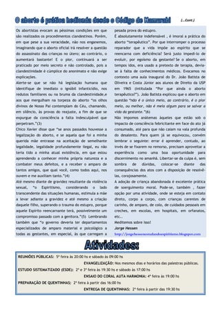 (...Cont.)

Os abortistas evocam as péssimas condições em que         pesada prova do estupro.
são realizados os procedimentos clandestinos. Porém,      É absolutamente indefensável , é imoral a prática do
em que pese a sua veracidade, não nos enganemos,          aborto “terapêutico”. Por que interromper o processo
imaginando que o aborto oficial irá resolver a questão    reparador que a vida impõe ao espírito que se
do assassinato das crianças no útero; ao contrário, o     reencarna com deficiência? Será justo impedi-lo de
aumentará bastante! E o pior, continuará a ser            evoluir, por egoísmo da gestante? Se o aborto, em
praticado por meio secreto e não controlado, pois a       tempos idos, era usado a pretexto de terapia, devia-
clandestinidade é cúmplice do anonimato e não exige       se à falta de conhecimentos médicos. Evocamos no
explicações.                                              contexto uma aula inaugural do Dr. João Batista de
Alerte-se que se não há legislação humana que             Oliveira e Costa Júnior aos alunos de Direito da USP
identifique de imediato o ignóbil infanticídio, nos       em 1965 (intitulada “Por que ainda o aborto
redutos familiares ou na bruma da clandestinidade,e       terapêutico?”). João Batista explicou que o aborto em
aos que mergulham na torpeza do aborto “os olhos          questão “não é o único meio, ao contrário, é o pior
divinos de Nosso Pai contemplam do Céu, chamando,         meio, ou melhor, não é meio algum para se salvar a
em silêncio, às provas do reajuste, a fim de que se       vida da gestante.”(6)
expurgue da consciência a falta indesculpável que         Não impomos anátemas àqueles que estão sob o
perpetram.”(3)                                            impacto de consciência febricitante em face do ato já
Chico Xavier disse que “se anos passados houvesse a       consumado, até para que não caiam na vala profunda
legalização do aborto, e se aquela que foi a minha        do desalento. Para quem já se equivocou, convém
querida mãe entrasse na aceitação de semelhante           lembrar o seguinte: errar é aprender, contudo, ao
legalidade, legalidade profundamente ilegal, eu não       invés de se fixarem no remorso, precisam aproveitar a
teria tido a minha atual existência, em que estou         experiência    como     uma   boa   oportunidade        para
aprendendo a conhecer minha própria natureza e a          discernimento no amanhã. Libertar-se da culpa é, sem
combater meus defeitos, e a receber o amparo de           sombra    de    dúvidas,      colocar-se     diante      das
tantos amigos, que qual você, como todos aqui, nos        consequências dos atos com a disposição de resolvê-
ouvem e me auxiliam tanto.”(4)                            las, corajosamente.
Até mesmo diante de gravidez resultante da violência      A adoção de criança abandonada é excelente prática
sexual,   “o     Espiritismo,   considerando   o   lado   de soerguimento moral. Pode-se, também , fazer
transcendente das situações humanas, estimula a mãe       opção por uma atividade, onde se esteja em contato
a levar adiante a gravidez e até mesmo a criação          direto, corpo a corpo, com crianças carentes de
daquele filho, superando o trauma do estupro, porque      carinho, de amparo, de colo, de cuidados pessoais em
aquele Espírito reencarnante terá, possivelmente um       creches, em escolas, em hospitais, em orfanatos,
compromisso passado com a genitora.”(5) Lembrando         etc..
também que “o governo deveria ter departamentos           Meditemos sobre isso!
especializados de amparo material e psicológico a         Jorge Hessen
todas as gestantes, em especial, às que carregam a        http://jorgehessenestudandoespiritismo.blogspot.com




 REUNIÕES PÚBLICAS: 5ª feira às 20:00 hs e sábado às 09:00 hs
                                         EVANGELIZAÇÃO: Nos mesmos dias e horários das palestras públicas.
 ESTUDO SISTEMATIZADO (ESDE): 2ª e 3ª feira às 19:30 hs e sábado às 17:00 hs
                                         ENSAIO DO CORAL AUTA HARMONIA: 4ª feira às 19:00 hs
 PREPARAÇÃO DE QUENTINHAS: 2ª feira à partir das 16:00 hs
                                         ENTREGA DE QUENTINHAS: 2ª feira à partir das 19:30 hs
 