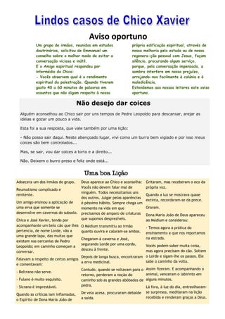 Aviso oportuno
           Um grupo de irmãos, reunidos em estudos                própria edificação espiritual, através de
           doutrinários, solicitou de Emmanuel um                 nossa melhoria pelo estudo ou de nossa
           conselho sobre o melhor modo de evitar a               regenera-ção pessoal com Jesus, façam
           conversação viciosa e inútil.                          silêncio, procurando algum serviço,
           E o Amigo espiritual respondeu por                     porque, pela conversação impensada, a
           intermédio do Chico:                                   sombra interfere em nosso prejuízo,
           - Vocês observem qual é o rendimento                   arrojando-nos facilmente à calúnia e à
           espiritual da palestração. Quando tiverem              maledicência.
           gasto 40 a 60 minutos de palavras em                   Estendemos aos nossos leitores este aviso
           assuntos que não digam respeito à nossa                oportuno.

                                     Não desejo dar coices
  Alguém aconselhou ao Chico sair por uns tempos de Pedro Leopoldo para descansar, arejar as
  idéias e gozar um pouco a vida.

  Esta foi a sua resposta, que vale também por uma lição:

  - Não posso sair daqui. Neste abençoado lugar, vivi como um burro bem vigiado e por isso meus
  coices são bem controlados...

  Mas, se sair, vou dar coices a torto e a direito...

  Não. Deixem o burro preso e feliz onde está...


                                       Uma boa Lição
Adoecera um dos irmãos do grupo.    Deus aparece ao Chico e aconselha:    Gritaram, mas receberam o eco da
                                    Vocês não devem falar mal de          própria voz.
Reumatismo complicado e
                                    ninguém. Todos necessitamos uns
renitente.                                                                Quando a luz se mostrava quase
                                    dos outros. Julgar pelas aparências
                                                                          extinta, recordaram-se da prece.
Um amigo ensinou a aplicação de     é péssimo hábito. Sempre chega um
uma erva que somente se             momento na vida em que                Oraram.
desenvolve em cavernas do subsolo. precisamos de amparo de criaturas
                                                                          Dona Maria João de Deus apareceu
Chico e José Xavier, tendo por      que supomos desprezíveis.             ao Médium e considerou:
acompanhante um belo cão que lhes O Médium transmitiu ao irmão
                                                                          - Temos agora a prática do
pertencia, de nome Lorde, vão a     quanto ouvira e calaram-se ambos.     ensinamento a que nos reportamos
uma grande lapa, das muitas que
                                    Chegaram à caverna e José,            na estrada.
existem nas cercanias de Pedro
                                    segurando Lorde por uma corda,        Vocês podem saber muita coisa,
Leopoldo; em caminho começam a
                                    desceu à frente.                      mas agora precisam do cão. Soltem
conversar.
                                    Depois de longa busca, encontraram    o Lorde e sigam-lhe os passos. Ele
Falavam a respeito de certos amigos
                                    a erva medicinal.                     sabe o caminho da volta.
e comentavam:
                                    Contudo, quando se voltavam para o    Assim fizeram. E acompanhando o
- Beltrano não serve.
                                    retorno, perderam a noção do          animal, venceram o labirinto em
- Fulano é muito esquisito.         caminho sob as grandes abóbadas de    alguns minutos.
- Sicrano é imprestável.            pedra.                                Lá fora, à luz do dia, entreolharam-
                                      De vela acesa, procuraram debalde   se surpresos, meditaram na lição
Quando as críticas iam inflamadas,
                                      a saída.                            recebida e renderam graças a Deus.
o Espírito de Dona Maria João de
 